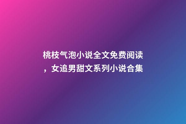 桃枝气泡小说全文免费阅读，女追男甜文系列小说合集-第1张-观点-玄机派