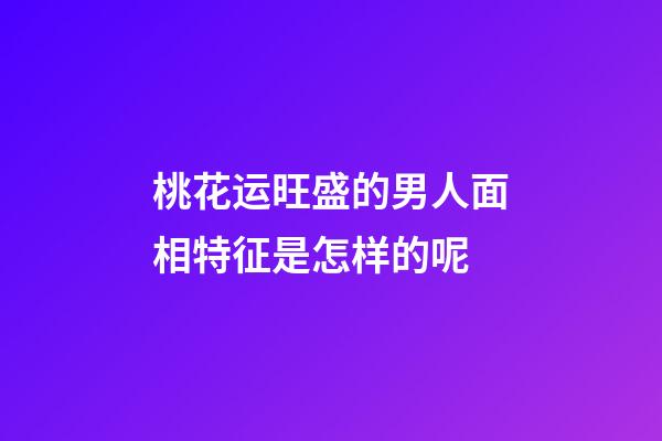 桃花运旺盛的男人面相特征是怎样的呢