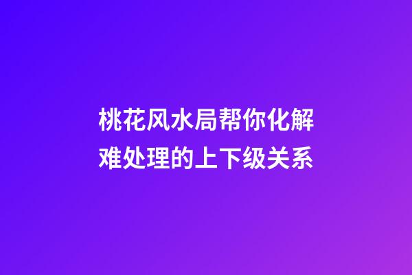 桃花风水局帮你化解难处理的上下级关系