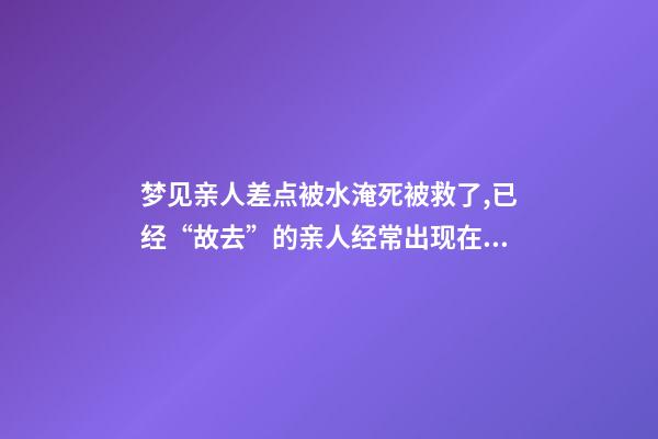 梦见亲人差点被水淹死被救了,已经“故去”的亲人经常出现在梦里-第1张-观点-玄机派