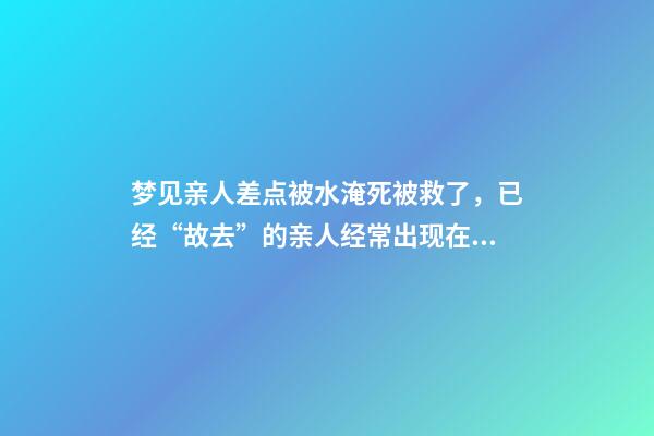 梦见亲人差点被水淹死被救了，已经“故去”的亲人经常出现在梦里-第1张-观点-玄机派