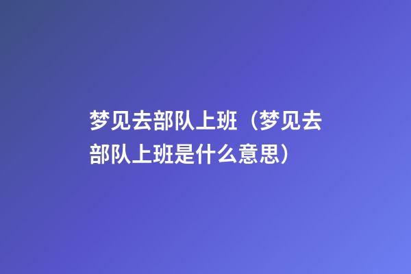 梦见去部队上班（梦见去部队上班是什么意思）