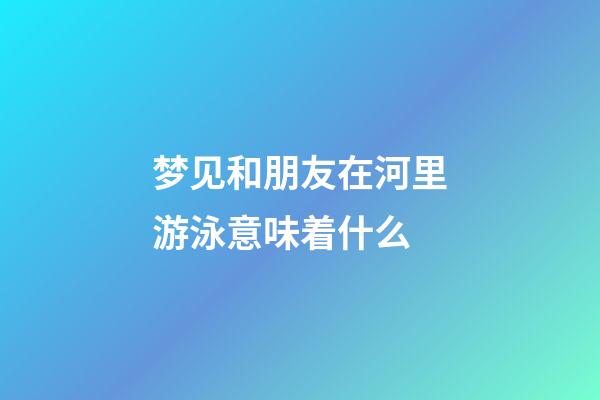 梦见和朋友在河里游泳意味着什么