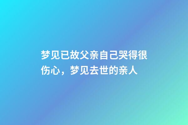 梦见已故父亲自己哭得很伤心，梦见去世的亲人-第1张-观点-玄机派