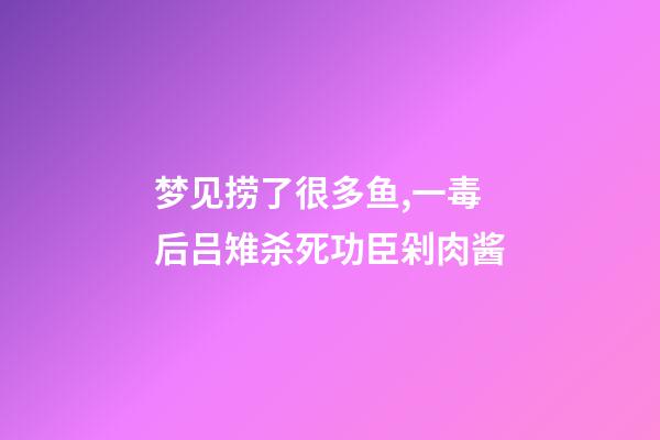 梦见捞了很多鱼,一毒后吕雉杀死功臣剁肉酱-第1张-观点-玄机派