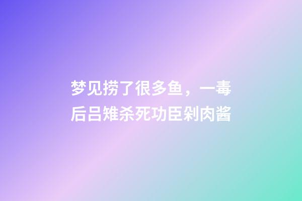 梦见捞了很多鱼，一毒后吕雉杀死功臣剁肉酱-第1张-观点-玄机派