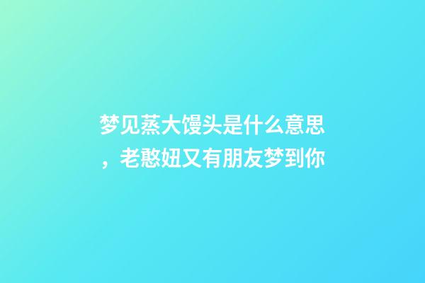 梦见蒸大馒头是什么意思，老憨妞又有朋友梦到你-第1张-观点-玄机派