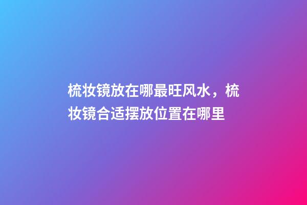 梳妆镜放在哪最旺风水，梳妆镜合适摆放位置在哪里