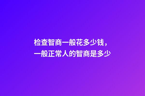 检查智商一般花多少钱，一般正常人的智商是多少-第1张-观点-玄机派