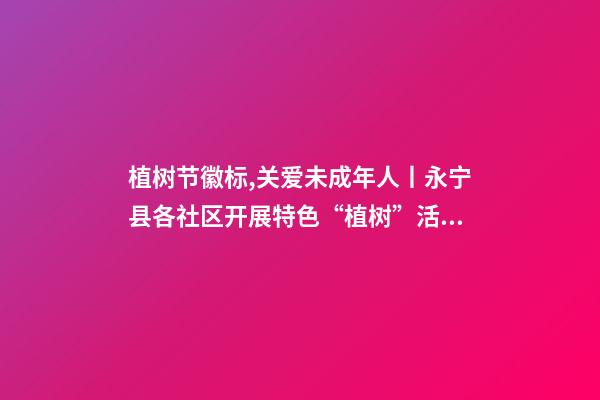 植树节徽标,关爱未成年人丨永宁县各社区开展特色“植树”活动-第1张-观点-玄机派