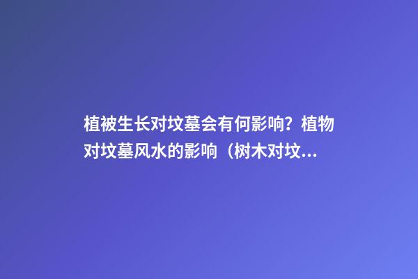 植被生长对坟墓会有何影响？植物对坟墓风水的影响（树木对坟墓的影响）