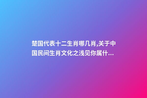 楚国代表十二生肖哪几肖,关于中国民间生肖文化之浅见你属什么-第1张-观点-玄机派