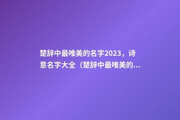 楚辞中最唯美的名字2023，诗意名字大全（楚辞中最唯美的名字2023,诗意名字大全女）