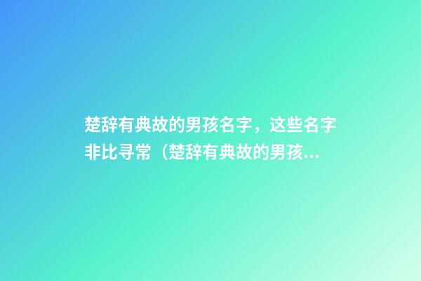 楚辞有典故的男孩名字，这些名字非比寻常（楚辞有典故的男孩名字,这些名字非比寻常好听）