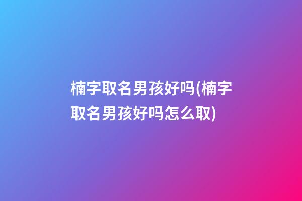 楠字取名男孩好吗(楠字取名男孩好吗怎么取)