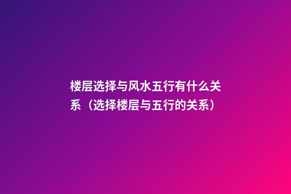 楼层选择与风水五行有什么关系（选择楼层与五行的关系）