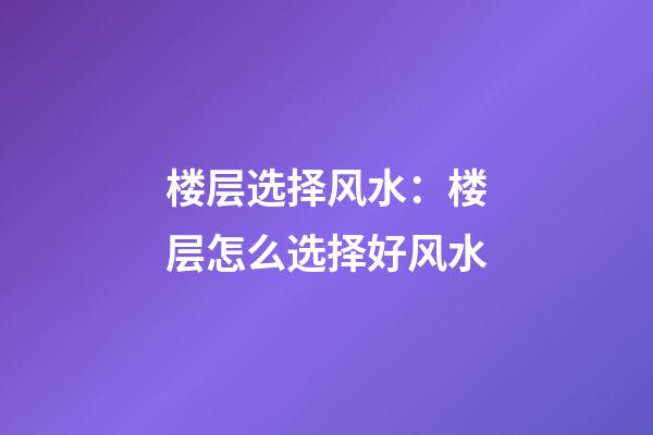 楼层选择风水：楼层怎么选择好风水