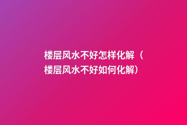 楼层风水不好怎样化解（楼层风水不好如何化解）
