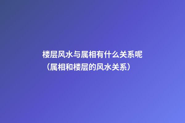 楼层风水与属相有什么关系呢（属相和楼层的风水关系）