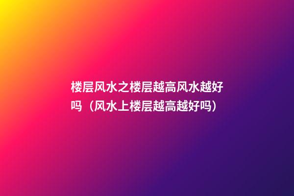 楼层风水之楼层越高风水越好吗（风水上楼层越高越好吗）