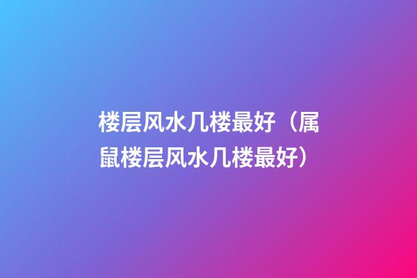 楼层风水几楼最好（属鼠楼层风水几楼最好）