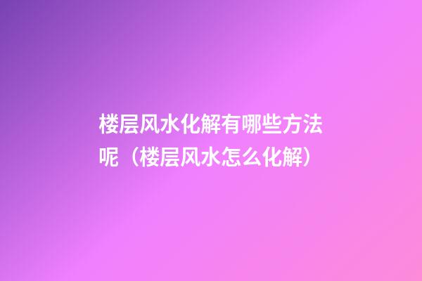 楼层风水化解有哪些方法呢（楼层风水怎么化解）