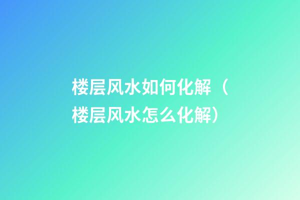 楼层风水如何化解（楼层风水怎么化解）