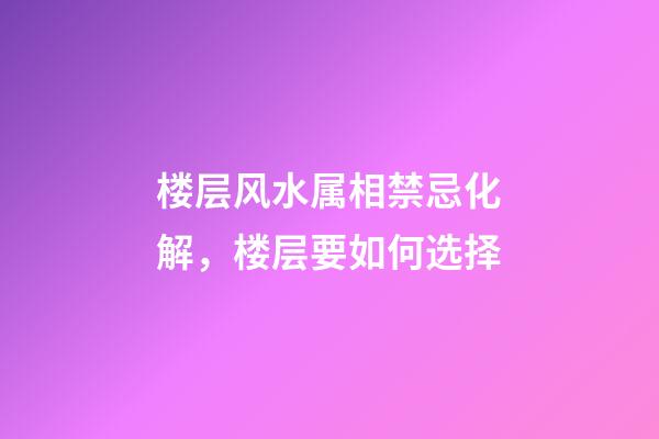 楼层风水属相禁忌化解，楼层要如何选择