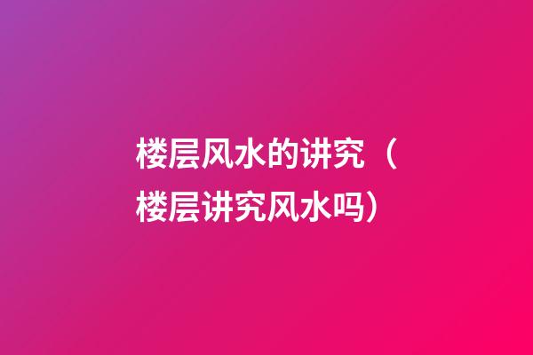 楼层风水的讲究（楼层讲究风水吗）