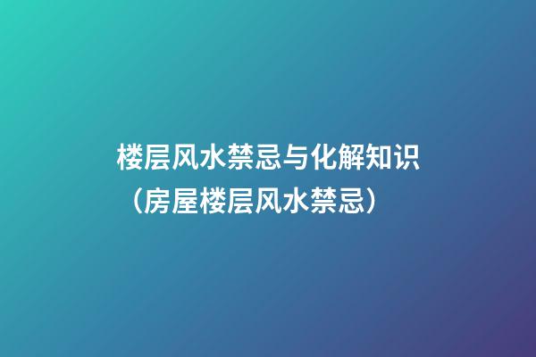 楼层风水禁忌与化解知识（房屋楼层风水禁忌）
