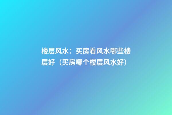 楼层风水：买房看风水哪些楼层好（买房哪个楼层风水好）