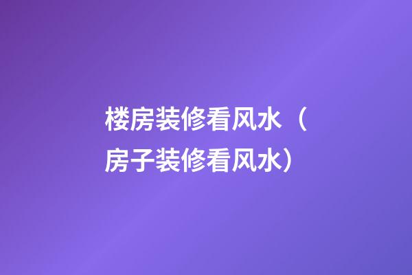 楼房装修看风水（房子装修看风水）