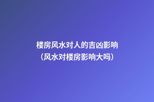 楼房风水对人的吉凶影响（风水对楼房影响大吗）