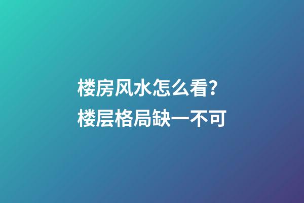 楼房风水怎么看？楼层格局缺一不可