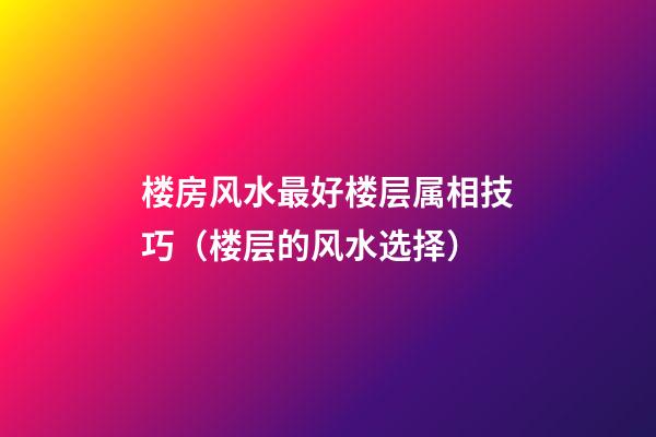 楼房风水最好楼层属相技巧（楼层的风水选择）