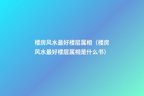 楼房风水最好楼层属相（楼房风水最好楼层属相是什么书）