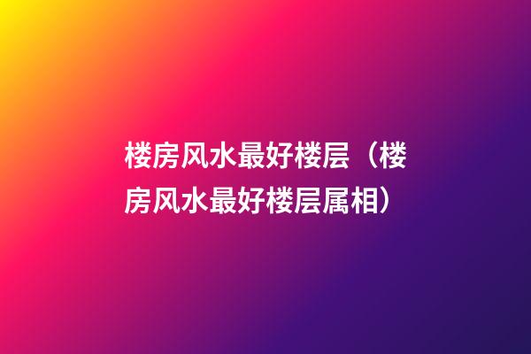 楼房风水最好楼层（楼房风水最好楼层属相）