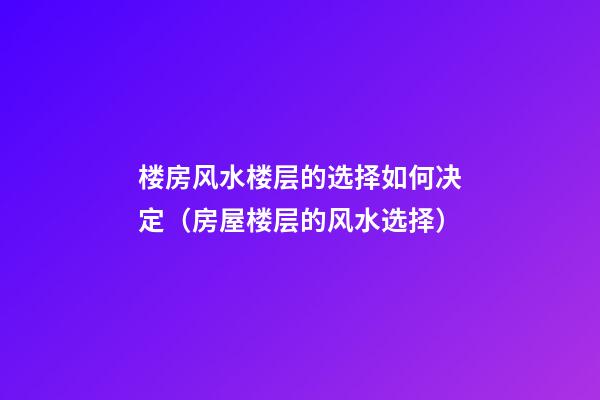楼房风水楼层的选择如何决定（房屋楼层的风水选择）