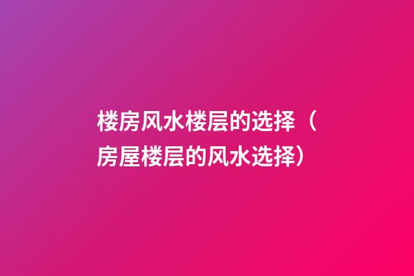 楼房风水楼层的选择（房屋楼层的风水选择）