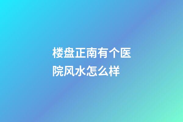 楼盘正南有个医院风水怎么样