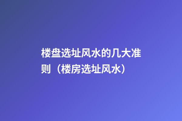 楼盘选址风水的几大准则（楼房选址风水）
