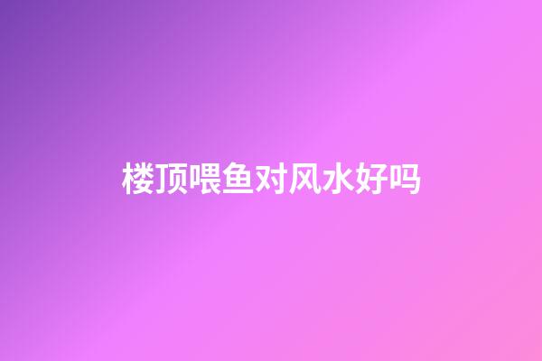 楼顶喂鱼对风水好吗