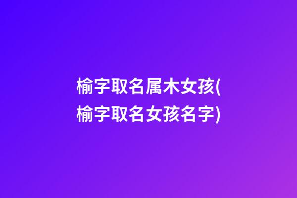 榆字取名属木女孩(榆字取名女孩名字)