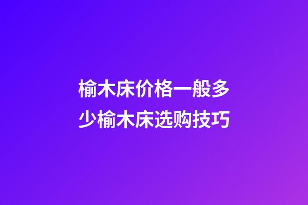 榆木床价格一般多少?榆木床选购技巧