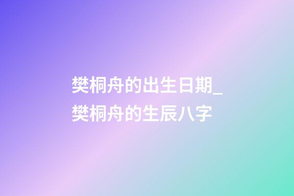 樊桐舟的出生日期_樊桐舟的生辰八字