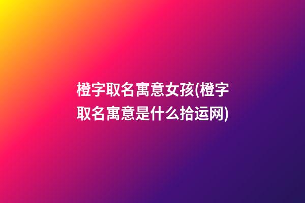 橙字取名寓意女孩(橙字取名寓意是什么拾运网)