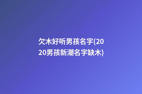 欠木好听男孩名字(2020男孩新潮名字缺木)