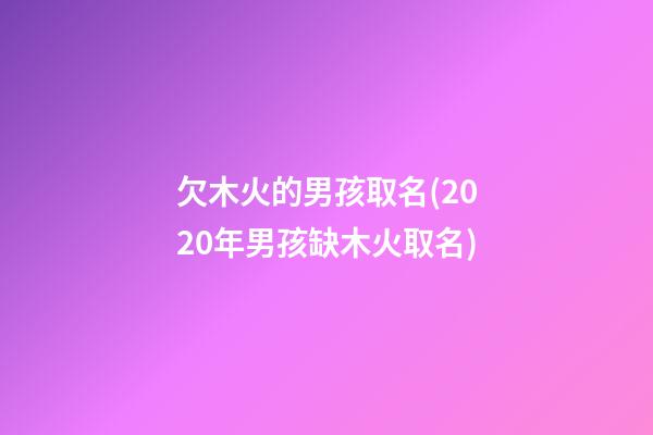 欠木火的男孩取名(2020年男孩缺木火取名)