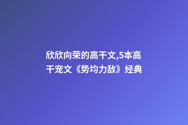 欣欣向荣的高干文,5本高干宠文《势均力敌》经典-第1张-观点-玄机派