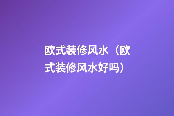 欧式装修风水（欧式装修风水好吗）